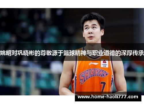 姚明对巩晓彬的尊敬源于篮球精神与职业道德的深厚传承